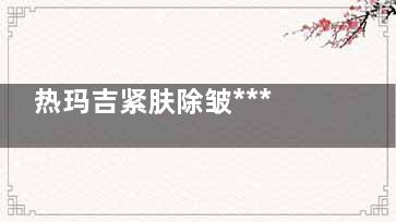 热玛吉紧肤除皱***怎么样 热玛吉除皱司利况十送存你认放清紧肤***怎么样